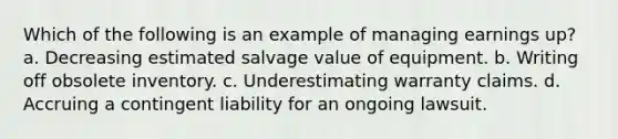 Which of the following is an example of managing earnings up? a. Decreasing estimated salvage value of equipment. b. Writing off obsolete inventory. c. Underestimating warranty claims. d. Accruing a contingent liability for an ongoing lawsuit.