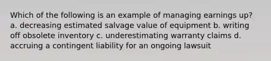 Which of the following is an example of managing earnings up? a. decreasing estimated salvage value of equipment b. writing off obsolete inventory c. underestimating warranty claims d. accruing a contingent liability for an ongoing lawsuit