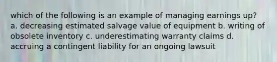 which of the following is an example of managing earnings up? a. decreasing estimated salvage value of equipment b. writing of obsolete inventory c. underestimating warranty claims d. accruing a contingent liability for an ongoing lawsuit