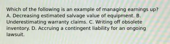 Which of the following is an example of managing earnings up? A. Decreasing estimated salvage value of equipment. B. Underestimating warranty claims. C. Writing off obsolete inventory. D. Accruing a contingent liability for an ongoing lawsuit.