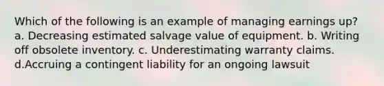 Which of the following is an example of managing earnings up? a. Decreasing estimated salvage value of equipment. b. Writing off obsolete inventory. c. Underestimating warranty claims. d.Accruing a contingent liability for an ongoing lawsuit