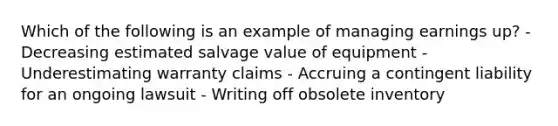 Which of the following is an example of managing earnings up? - Decreasing estimated salvage value of equipment - Underestimating warranty claims - Accruing a contingent liability for an ongoing lawsuit - Writing off obsolete inventory