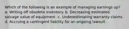 Which of the following is an example of managing earnings up? a. Writing off obsolete inventory. b. Decreasing estimated salvage value of equipment. c. Underestimating warranty claims. d. Accruing a contingent liability for an ongoing lawsuit.