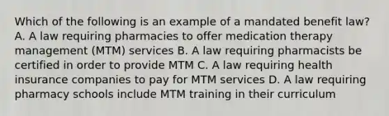 Which of the following is an example of a mandated benefit law?A. A law requiring pharmacies to offer medication therapy management (MTM) services B. A law requiring pharmacists be certified in order to provide MTM C. A law requiring health insurance companies to pay for MTM services D. A law requiring pharmacy schools include MTM training in their curriculum