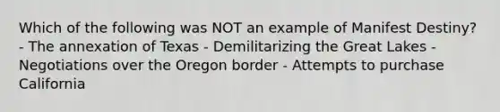 Which of the following was NOT an example of Manifest Destiny? - The annexation of Texas - Demilitarizing the Great Lakes - Negotiations over the Oregon border - Attempts to purchase California