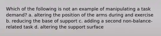 Which of the following is not an example of manipulating a task demand? a. altering the position of the arms during and exercise b. reducing the base of support c. adding a second non-balance-related task d. altering the support surface