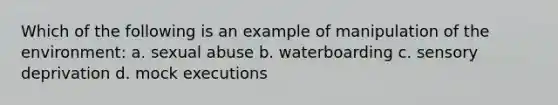 Which of the following is an example of manipulation of the environment: a. sexual abuse b. waterboarding c. sensory deprivation d. mock executions