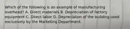 Which of the following is an example of manufacturing overhead? A. Direct materials B. Depreciation of factory equipment C. Direct labor D. Depreciation of the building used exclusively by the Marketing Department.