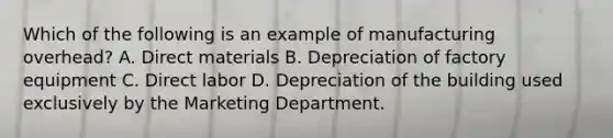 Which of the following is an example of manufacturing overhead? A. Direct materials B. Depreciation of factory equipment C. Direct labor D. Depreciation of the building used exclusively by the Marketing Department.