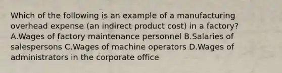 Which of the following is an example of a manufacturing overhead expense​ (an indirect product​ cost) in a​ factory? A.Wages of factory maintenance personnel B.Salaries of salespersons C.Wages of machine operators D.Wages of administrators in the corporate office