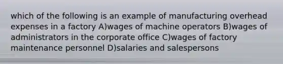 which of the following is an example of manufacturing overhead expenses in a factory A)wages of machine operators B)wages of administrators in the corporate office C)wages of factory maintenance personnel D)salaries and salespersons