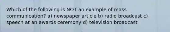 Which of the following is NOT an example of mass communication? a) newspaper article b) radio broadcast c) speech at an awards ceremony d) television broadcast