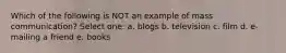 Which of the following is NOT an example of mass communication? Select one: a. blogs b. television c. film d. e-mailing a friend e. books