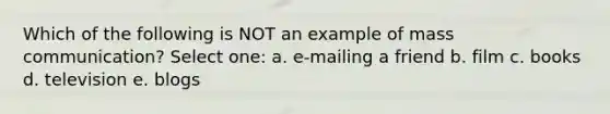 Which of the following is NOT an example of mass communication? Select one: a. e-mailing a friend b. film c. books d. television e. blogs