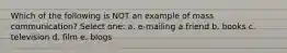 Which of the following is NOT an example of mass communication? Select one: a. e-mailing a friend b. books c. television d. film e. blogs