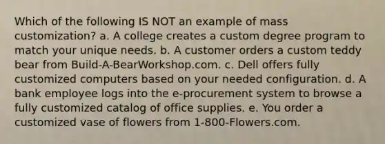 Which of the following IS NOT an example of mass customization? a. A college creates a custom degree program to match your unique needs. b. A customer orders a custom teddy bear from Build-A-BearWorkshop.com. c. Dell offers fully customized computers based on your needed configuration. d. A bank employee logs into the e-procurement system to browse a fully customized catalog of office supplies. e. You order a customized vase of flowers from 1-800-Flowers.com.