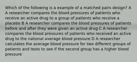 Which of the following is a example of a matched pairs design? A A researcher compares the blood pressures of patients who receive an active drug to a group of patients who receive a placebo B A researcher compares the blood pressures of patients before and after they were given an active drug C A researcher compares the blood pressures of patients who received an active drug to the national average blood pressure D A researcher calculates the average blood pressure for two different groups of patients and tests to see if the second group has a higher blood pressure