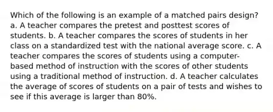 Which of the following is an example of a matched pairs design? a. A teacher compares the pretest and posttest scores of students. b. A teacher compares the scores of students in her class on a standardized test with the national average score. c. A teacher compares the scores of students using a computer-based method of instruction with the scores of other students using a traditional method of instruction. d. A teacher calculates the average of scores of students on a pair of tests and wishes to see if this average is larger than 80%.