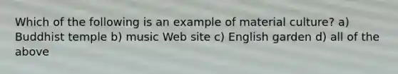 Which of the following is an example of material culture? a) Buddhist temple b) music Web site c) English garden d) all of the above