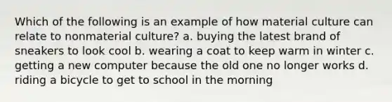 Which of the following is an example of how material culture can relate to nonmaterial culture? a. buying the latest brand of sneakers to look cool b. wearing a coat to keep warm in winter c. getting a new computer because the old one no longer works d. riding a bicycle to get to school in the morning