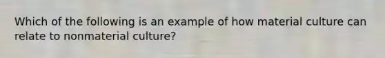 Which of the following is an example of how material culture can relate to nonmaterial culture?