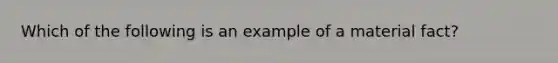 Which of the following is an example of a material fact?