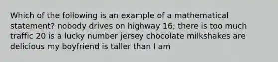 Which of the following is an example of a mathematical statement? nobody drives on highway 16; there is too much traffic 20 is a lucky number jersey chocolate milkshakes are delicious my boyfriend is taller than I am