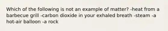 Which of the following is not an example of matter? -heat from a barbecue grill -carbon dioxide in your exhaled breath -steam -a hot-air balloon -a rock