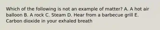 Which of the following is not an example of matter? A. A hot air balloon B. A rock C. Steam D. Hear from a barbecue grill E. Carbon dioxide in your exhaled breath