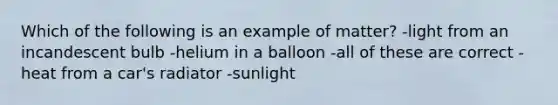 Which of the following is an example of matter? -light from an incandescent bulb -helium in a balloon -all of these are correct -heat from a car's radiator -sunlight