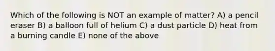 Which of the following is NOT an example of matter? A) a pencil eraser B) a balloon full of helium C) a dust particle D) heat from a burning candle E) none of the above