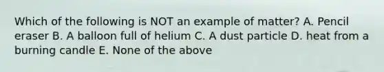 Which of the following is NOT an example of matter? A. Pencil eraser B. A balloon full of helium C. A dust particle D. heat from a burning candle E. None of the above