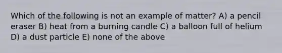 Which of the following is not an example of matter? A) a pencil eraser B) heat from a burning candle C) a balloon full of helium D) a dust particle E) none of the above