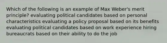 Which of the following is an example of Max Weber's merit principle? evaluating political candidates based on personal characteristics evaluating a policy proposal based on its benefits evaluating political candidates based on work experience hiring bureaucrats based on their ability to do the job