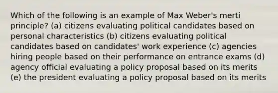 Which of the following is an example of Max Weber's merti principle? (a) citizens evaluating political candidates based on personal characteristics (b) citizens evaluating political candidates based on candidates' work experience (c) agencies hiring people based on their performance on entrance exams (d) agency official evaluating a policy proposal based on its merits (e) the president evaluating a policy proposal based on its merits