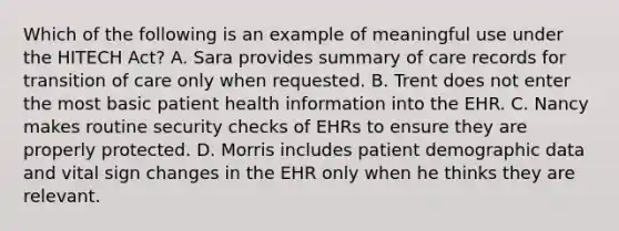 Which of the following is an example of meaningful use under the HITECH​ Act? A. Sara provides summary of care records for transition of care only when requested. B. Trent does not enter the most basic patient health information into the EHR. C. Nancy makes routine security checks of EHRs to ensure they are properly protected. D. Morris includes patient demographic data and vital sign changes in the EHR only when he thinks they are relevant.