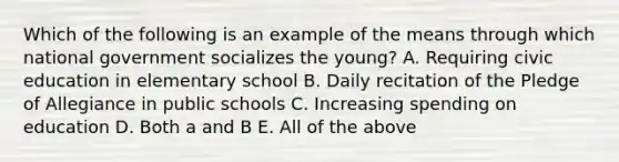 Which of the following is an example of the means through which national government socializes the young? A. Requiring civic education in elementary school B. Daily recitation of the Pledge of Allegiance in public schools C. Increasing spending on education D. Both a and B E. All of the above