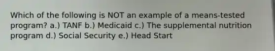 Which of the following is NOT an example of a means-tested program? a.) TANF b.) Medicaid c.) The supplemental nutrition program d.) Social Security e.) Head Start