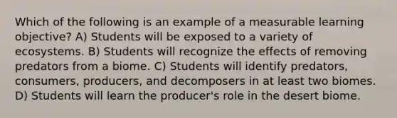 Which of the following is an example of a measurable learning objective? A) Students will be exposed to a variety of ecosystems. B) Students will recognize the effects of removing predators from a biome. C) Students will identify predators, consumers, producers, and decomposers in at least two biomes. D) Students will learn the producer's role in the desert biome.