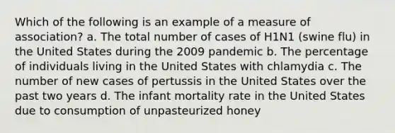 Which of the following is an example of a measure of association? a. The total number of cases of H1N1 (swine flu) in the United States during the 2009 pandemic b. The percentage of individuals living in the United States with chlamydia c. The number of new cases of pertussis in the United States over the past two years d. The infant mortality rate in the United States due to consumption of unpasteurized honey