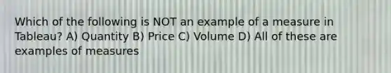 Which of the following is NOT an example of a measure in Tableau? A) Quantity B) Price C) Volume D) All of these are examples of measures