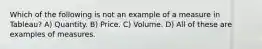 Which of the following is not an example of a measure in Tableau? A) Quantity. B) Price. C) Volume. D) All of these are examples of measures.