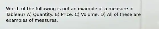 Which of the following is not an example of a measure in Tableau? A) Quantity. B) Price. C) Volume. D) All of these are examples of measures.