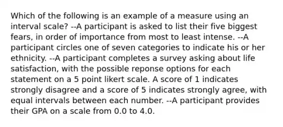 Which of the following is an example of a measure using an interval scale? --A participant is asked to list their five biggest fears, in order of importance from most to least intense. --A participant circles one of seven categories to indicate his or her ethnicity. --A participant completes a survey asking about life satisfaction, with the possible reponse options for each statement on a 5 point likert scale. A score of 1 indicates strongly disagree and a score of 5 indicates strongly agree, with equal intervals between each number. --A participant provides their GPA on a scale from 0.0 to 4.0.