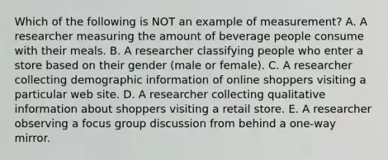 Which of the following is NOT an example of measurement? A. A researcher measuring the amount of beverage people consume with their meals. B. A researcher classifying people who enter a store based on their gender (male or female). C. A researcher collecting demographic information of online shoppers visiting a particular web site. D. A researcher collecting qualitative information about shoppers visiting a retail store. E. A researcher observing a focus group discussion from behind a one-way mirror.