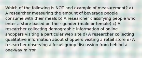 Which of the following is NOT and example of measurement? a) A researcher measuring the amount of beverage people consume with their meals b) A researcher classifying people who enter a store based on their gender (male or female) c) A researcher collecting demographic information of online shoppers visiting a particular web site d) A researcher collecting qualitative information about shoppers visiting a retail store e) A researcher observing a focus group discussion from behind a one-way mirror