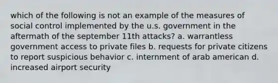 which of the following is not an example of the measures of social control implemented by the u.s. government in the aftermath of the september 11th attacks? a. warrantless government access to private files b. requests for private citizens to report suspicious behavior c. internment of arab american d. increased airport security