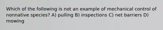 Which of the following is not an example of mechanical control of nonnative species? A) pulling B) inspections C) net barriers D) mowing