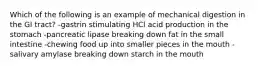 Which of the following is an example of mechanical digestion in the GI tract? -gastrin stimulating HCl acid production in the stomach -pancreatic lipase breaking down fat in the small intestine -chewing food up into smaller pieces in the mouth -salivary amylase breaking down starch in the mouth