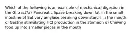 Which of the following is an example of mechanical digestion in the GI tract?a) Pancreatic lipase breaking down fat in the small intestine b) Salivary amylase breaking down starch in the mouth c) Gastrin stimulating HCl production in the stomach d) Chewing food up into smaller pieces in the mouth